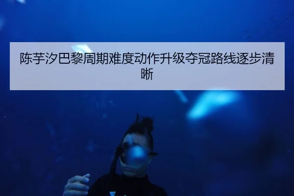 陈芋汐巴黎周期难度动作升级夺冠路线逐步清晰