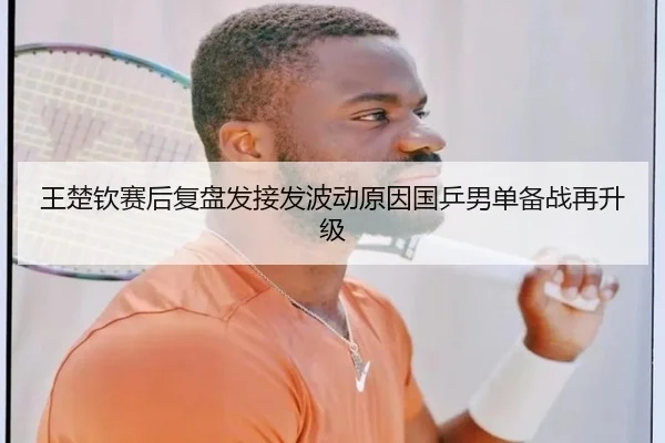 王楚钦赛后复盘发接发波动原因国乒男单备战再升级