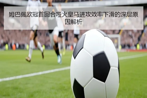 姆巴佩欧冠首回合哑火皇马进攻效率下滑的深层原因解析