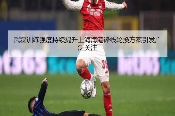 武磊训练强度持续提升上海海港锋线轮换方案引发广泛关注